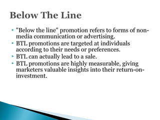  "Below the line" promotion refers to forms of non-
media communication or advertising.
 BTL promotions are targeted at individuals
according to their needs or preferences.
 BTL can actually lead to a sale.
 BTL promotions are highly measurable, giving
marketers valuable insights into their return-on-
investment.
 