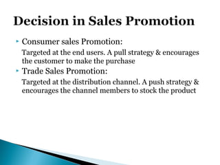 Consumer sales Promotion:
Targeted at the end users. A pull strategy & encourages
the customer to make the purchase
 Trade Sales Promotion:
Targeted at the distribution channel. A push strategy &
encourages the channel members to stock the product
 