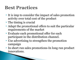  It is imp to consider the impact of sales promotion
activity over total cost of the product
 The timing is crucial
 Adapt the promotional offers to suit the particular
requirements of the market
 Evaluate each promotional offer for each
participant in the distribution channel.
 Use advertising to strengthen the promotion
campaign
 In short run sales promotions-In long run product
innovations.
 