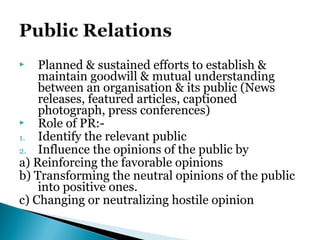  Planned & sustained efforts to establish &
maintain goodwill & mutual understanding
between an organisation & its public (News
releases, featured articles, captioned
photograph, press conferences)
 Role of PR:-
1. Identify the relevant public
2. Influence the opinions of the public by
a) Reinforcing the favorable opinions
b) Transforming the neutral opinions of the public
into positive ones.
c) Changing or neutralizing hostile opinion
 