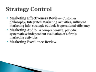  Marketing Effectiveness Review- Customer
philosophy, Integrated Marketing Activities, sufficient
marketing info, strategic outlook & operational efficiency
 Marketing Audit- A comprehensive, periodic,
systematic & independent evaluation of a firm’s
marketing activities
 Marketing Excellence Review
 