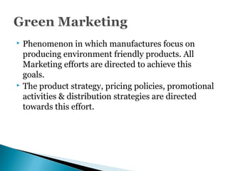  Phenomenon in which manufactures focus on
producing environment friendly products. All
Marketing efforts are directed to achieve this
goals.
 The product strategy, pricing policies, promotional
activities & distribution strategies are directed
towards this effort.
 