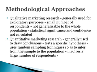  Qualitative marketing research - generally used for
exploratory purposes - small number of
respondents - not generalizable to the whole
population - statistical significance and confidence
not calculated
 Quantitative marketing research - generally used
to draw conclusions - tests a specific hypothesis -
uses random sampling techniques so as to infer
from the sample to the population - involves a
large number of respondents -
 