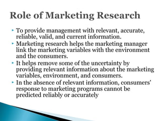  To provide management with relevant, accurate,
reliable, valid, and current information.
 Marketing research helps the marketing manager
link the marketing variables with the environment
and the consumers.
 It helps remove some of the uncertainty by
providing relevant information about the marketing
variables, environment, and consumers.
 In the absence of relevant information, consumers'
response to marketing programs cannot be
predicted reliably or accurately
 