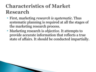  First, marketing research is systematic. Thus
systematic planning is required at all the stages of
the marketing research process.
 Marketing research is objective. It attempts to
provide accurate information that reflects a true
state of affairs. It should be conducted impartially.
 
