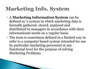  A Marketing Information System can be
defined as 'a system in which marketing data is
formally gathered, stored, analysed and
distributed to managers in accordance with their
informational needs on a regular basis.
 The term is sometimes defined in a limited way to
refer to a computer based system intended for use
by particular marketing personnel at any
functional level for the purpose of solving
Marketing Problems
 