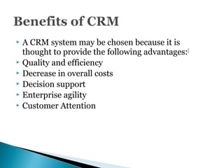  A CRM system may be chosen because it is
thought to provide the following advantages:[
 Quality and efficiency
 Decrease in overall costs
 Decision support
 Enterprise agility
 Customer Attention
 