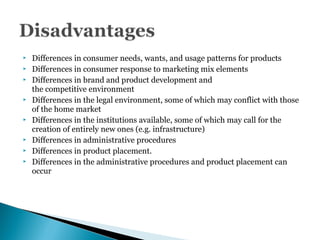  Differences in consumer needs, wants, and usage patterns for products
 Differences in consumer response to marketing mix elements
 Differences in brand and product development and
the competitive environment
 Differences in the legal environment, some of which may conflict with those
of the home market
 Differences in the institutions available, some of which may call for the
creation of entirely new ones (e.g. infrastructure)
 Differences in administrative procedures
 Differences in product placement.
 Differences in the administrative procedures and product placement can
occur
 