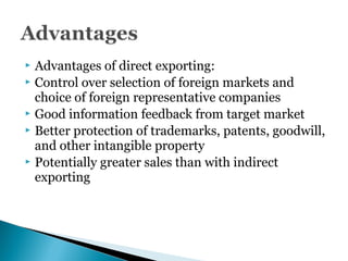  Advantages of direct exporting:
 Control over selection of foreign markets and
choice of foreign representative companies
 Good information feedback from target market
 Better protection of trademarks, patents, goodwill,
and other intangible property
 Potentially greater sales than with indirect
exporting
 