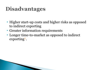  Higher start-up costs and higher risks as opposed
to indirect exporting
 Greater information requirements
 Longer time-to-market as opposed to indirect
exporting[7]
.
 
