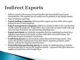  Indirect exports is the process of exporting through domestically based export
intermediaries. The exporter has no control over its products in the foreign market.
 Types of indirect exporting:
 Export trading companies (ETCs) provide support services of the entire export
process for one or more suppliers.
 Export management companies (EMCs) are similar to ETCs in the way that they
usually export for producers. Unlike ETCs, they rarely take on export credit risks and
carry one type of product, not representing competing ones.
 Export merchants are wholesale companies that buy unpackaged products from
suppliers/manufacturers for resale overseas under their own brand names. The
advantage of export merchants is promotion.
 Confirming houses are intermediate sellers that work for foreign buyers. They
receive the product requirements from their clients, negotiate purchases, make
delivery, and pay the suppliers/manufacturers.
 Nonconforming purchasing agents are similar to confirming houses with the
exception that they do not pay the suppliers directly – payments take place between a
supplier/manufacturer and a foreign buyer
 
