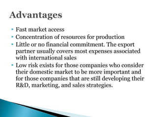  Fast market access
 Concentration of resources for production
 Little or no financial commitment. The export
partner usually covers most expenses associated
with international sales
 Low risk exists for those companies who consider
their domestic market to be more important and
for those companies that are still developing their
R&D, marketing, and sales strategies.
 