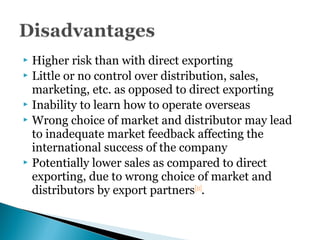  Higher risk than with direct exporting
 Little or no control over distribution, sales,
marketing, etc. as opposed to direct exporting
 Inability to learn how to operate overseas
 Wrong choice of market and distributor may lead
to inadequate market feedback affecting the
international success of the company
 Potentially lower sales as compared to direct
exporting, due to wrong choice of market and
distributors by export partners[11]
.
 