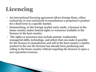  An international licensing agreement allows foreign firms, either
exclusively or non-exclusively to manufacture a proprietor’s product
for a fixed term in a specific market.
 Summarizing, in this foreign market entry mode, a licensor in the
home country makes limited rights or resources available to the
licensee in the host country.
 The rights or resources may include patents, trademarks,
managerial skills, technology, and others that can make it possible
for the licensee to manufacture and sell in the host country a similar
product to the one the licensor has already been producing and
selling in the home country without requiring the licensor to open a
new operation overseas.
 