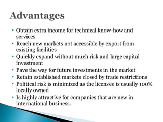  Obtain extra income for technical know-how and
services
 Reach new markets not accessible by export from
existing facilities
 Quickly expand without much risk and large capital
investment
 Pave the way for future investments in the market
 Retain established markets closed by trade restrictions
 Political risk is minimized as the licensee is usually 100%
locally owned
 Is highly attractive for companies that are new in
international business.
 