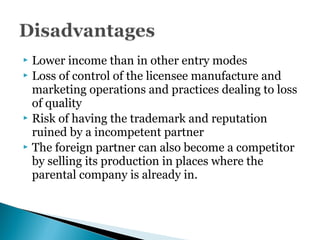  Lower income than in other entry modes
 Loss of control of the licensee manufacture and
marketing operations and practices dealing to loss
of quality
 Risk of having the trademark and reputation
ruined by a incompetent partner
 The foreign partner can also become a competitor
by selling its production in places where the
parental company is already in.
 