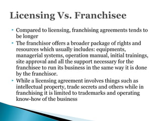 Compared to licensing, franchising agreements tends to
be longer
 The franchisor offers a broader package of rights and
resources which usually includes: equipments,
managerial systems, operation manual, initial trainings,
site approval and all the support necessary for the
franchisee to run its business in the same way it is done
by the franchisor.
 While a licensing agreement involves things such as
intellectual property, trade secrets and others while in
franchising it is limited to trademarks and operating
know-how of the business
 