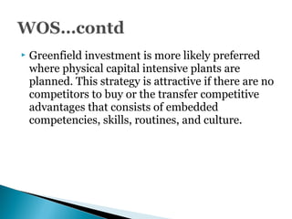  Greenfield investment is more likely preferred
where physical capital intensive plants are
planned. This strategy is attractive if there are no
competitors to buy or the transfer competitive
advantages that consists of embedded
competencies, skills, routines, and culture.
 