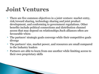  There are five common objectives in a joint venture: market entry,
risk/reward sharing, technology sharing and joint product
development, and conforming to government regulations. Other
benefits include political connections and distribution channel
access that may depend on relationships.Such alliances often are
favourable when:
 The partners' strategic goals converge while their competitive goals
diverge
 The partners' size, market power, and resources are small compared
to the Industry leaders
 Partners are able to learn from one another while limiting access to
their own proprietary skills
 