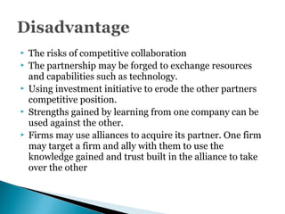  The risks of competitive collaboration
 The partnership may be forged to exchange resources
and capabilities such as technology.
 Using investment initiative to erode the other partners
competitive position.
 Strengths gained by learning from one company can be
used against the other.
 Firms may use alliances to acquire its partner. One firm
may target a firm and ally with them to use the
knowledge gained and trust built in the alliance to take
over the other
 