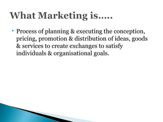  Process of planning & executing the conception,
pricing, promotion & distribution of ideas, goods
& services to create exchanges to satisfy
individuals & organisational goals.
 