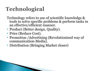 Technology refers to use of scientific knowledge &
tools to solve specific problems & perform tasks in
an effective/efficient manner.
 Product (Better design, Quality).
 Price (Reduce Cost).
 Promotion /Advertising (Revolutionized way of
communication-Media).
 Distribution (Bringing Market closer)
 