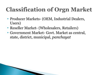 Producer Markets- (OEM, Industrial Dealers,
Users)
 Reseller Market- (Wholesalers, Retailers)
 Government Market- Govt. Market as central,
state, district, municipal, panchayat
 