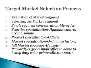  Evaluation of Market Segment
 Selecting the Market Segment
1. Single segment concentration-Mercedes
2. Selective specialization-Hyundai-santro,
accent, sonata.
3. Product specialization-Gillette
4. Market specialization-Ordinance factory
5. full Market coverage-Hewlett-
Packard(Rs.3000 small office to home to
heavy duty color printersRs.1000000)
 