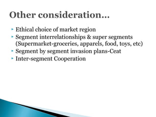  Ethical choice of market region
 Segment interrelationships & super segments
(Supermarket-groceries, apparels, food, toys, etc)
 Segment by segment invasion plans-Ceat
 Inter-segment Cooperation
 