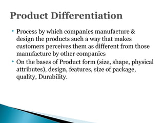  Process by which companies manufacture &
design the products such a way that makes
customers perceives them as different from those
manufacture by other companies
 On the bases of Product form (size, shape, physical
attributes), design, features, size of package,
quality, Durability.
 