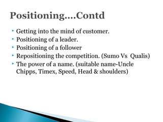  Getting into the mind of customer.
 Positioning of a leader.
 Positioning of a follower
 Repositioning the competition. (Sumo Vs Qualis)
 The power of a name. (suitable name-Uncle
Chipps, Timex, Speed, Head & shoulders)
 