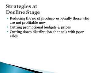  Reducing the no of product- especially those who
are not profitable now
 Cutting promotional budgets & prices
 Cutting down distribution channels with poor
sales.
 