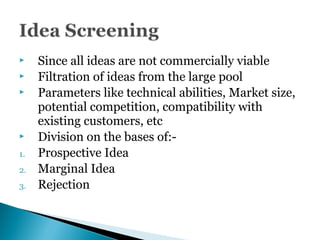  Since all ideas are not commercially viable
 Filtration of ideas from the large pool
 Parameters like technical abilities, Market size,
potential competition, compatibility with
existing customers, etc
 Division on the bases of:-
1. Prospective Idea
2. Marginal Idea
3. Rejection
 