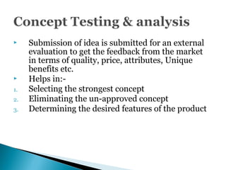  Submission of idea is submitted for an external
evaluation to get the feedback from the market
in terms of quality, price, attributes, Unique
benefits etc.
 Helps in:-
1. Selecting the strongest concept
2. Eliminating the un-approved concept
3. Determining the desired features of the product
 