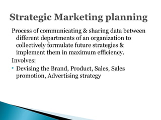 Process of communicating & sharing data between
different departments of an organization to
collectively formulate future strategies &
implement them in maximum efficiency.
Involves:
 Devising the Brand, Product, Sales, Sales
promotion, Advertising strategy
 