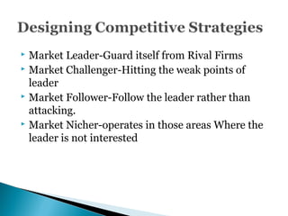  Market Leader-Guard itself from Rival Firms
 Market Challenger-Hitting the weak points of
leader
 Market Follower-Follow the leader rather than
attacking.
 Market Nicher-operates in those areas Where the
leader is not interested
 