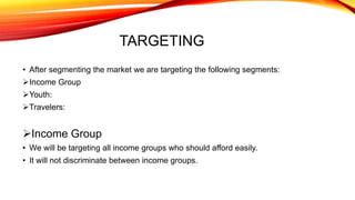 TARGETING
• After segmenting the market we are targeting the following segments:
Income Group
Youth:
Travelers:
Income Group
• We will be targeting all income groups who should afford easily.
• It will not discriminate between income groups.
 