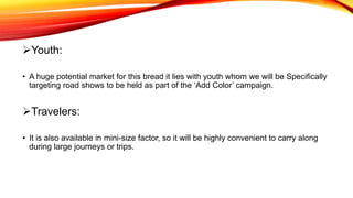 Youth:
• A huge potential market for this bread it lies with youth whom we will be Specifically
targeting road shows to be held as part of the ‘Add Color’ campaign.
Travelers:
• It is also available in mini-size factor, so it will be highly convenient to carry along
during large journeys or trips.
 