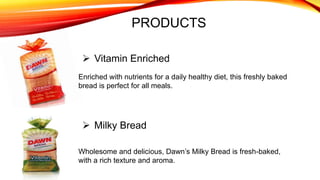 PRODUCTS
Enriched with nutrients for a daily healthy diet, this freshly baked
bread is perfect for all meals.
 Vitamin Enriched
 Milky Bread
Wholesome and delicious, Dawn’s Milky Bread is fresh-baked,
with a rich texture and aroma.
 