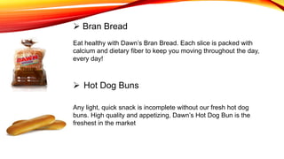 Eat healthy with Dawn’s Bran Bread. Each slice is packed with
calcium and dietary fiber to keep you moving throughout the day,
every day!
 Bran Bread
 Hot Dog Buns
Any light, quick snack is incomplete without our fresh hot dog
buns. High quality and appetizing, Dawn’s Hot Dog Bun is the
freshest in the market
 
