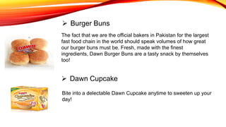 The fact that we are the official bakers in Pakistan for the largest
fast food chain in the world should speak volumes of how great
our burger buns must be. Fresh, made with the finest
ingredients, Dawn Burger Buns are a tasty snack by themselves
too!
 Burger Buns
 Dawn Cupcake
Bite into a delectable Dawn Cupcake anytime to sweeten up your
day!
 