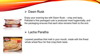 Enjoy your evening tea with Dawn Rusk – crisp and tasty,
Pakistan’s first packaged rusk is produced most hygienically, and
the packaging ensures that each slice remains fresh to the end.
 Dawn Rusk
 Lacha Paratha
Layered parathas that melt in your mouth, made with the finest
whole wheat flour for that crisp,fresh taste.
 
