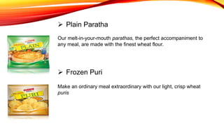 Our melt-in-your-mouth parathas, the perfect accompaniment to
any meal, are made with the finest wheat flour.
 Plain Paratha
 Frozen Puri
Make an ordinary meal extraordinary with our light, crisp wheat
puris
 