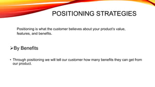POSITIONING STRATEGIES
Positioning is what the customer believes about your product’s value,
features, and benefits.
By Benefits
• Through positioning we will tell our customer how many benefits they can get from
our product.
 
