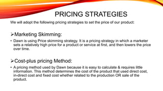PRICING STRATEGIES
We will adopt the following pricing strategies to set the price of our product:
Marketing Skimming:
• Dawn is using Price skimming strategy. It is a pricing strategy in which a marketer
sets a relatively high price for a product or service at first, and then lowers the price
over time.
Cost-plus pricing Method:
• A pricing method used by Dawn because it is easy to calculate & requires little
information. This method determines the cost of the product that used direct cost,
in-direct cost and fixed cost whether related to the production OR sale of the
product.
 