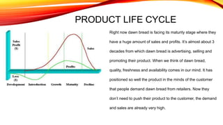 PRODUCT LIFE CYCLE
Right now dawn bread is facing its maturity stage where they
have a huge amount of sales and profits. It’s almost about 3
decades from which dawn bread is advertising, selling and
promoting their product. When we think of dawn bread,
quality, freshness and availability comes in our mind. It has
positioned so well the product in the minds of the customer
that people demand dawn bread from retailers. Now they
don’t need to push their product to the customer, the demand
and sales are already very high.
 