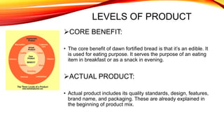 LEVELS OF PRODUCT
CORE BENEFIT:
• The core benefit of dawn fortified bread is that it’s an edible. It
is used for eating purpose. It serves the purpose of an eating
item in breakfast or as a snack in evening.
ACTUAL PRODUCT:
• Actual product includes its quality standards, design, features,
brand name, and packaging. These are already explained in
the beginning of product mix.
 