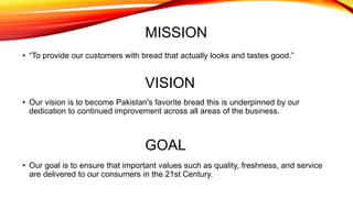 MISSION
• “To provide our customers with bread that actually looks and tastes good.”
VISION
• Our vision is to become Pakistan's favorite bread this is underpinned by our
dedication to continued improvement across all areas of the business.
GOAL
• Our goal is to ensure that important values such as quality, freshness, and service
are delivered to our consumers in the 21st Century.
 