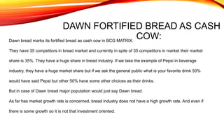 DAWN FORTIFIED BREAD AS CASH
COW:Dawn bread marks its fortified bread as cash cow in BCG MATRIX.
They have 35 competitors in bread market and currently in spite of 35 competitors in market their market
share is 35%. They have a huge share in bread industry. If we take the example of Pepsi in beverage
industry, they have a huge market share but if we ask the general public what is your favorite drink 50%
would have said Pepsi but other 50% have some other choices as their drinks.
But in case of Dawn bread major population would just say Dawn bread.
As far has market growth rate is concerned, bread industry does not have a high growth rate. And even if
there is some growth so it is not that investment oriented.
 