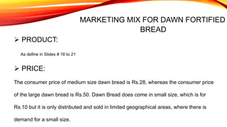 MARKETING MIX FOR DAWN FORTIFIED
BREAD
 PRODUCT:
As define in Slides # 16 to 21
The consumer price of medium size dawn bread is Rs.28, whereas the consumer price
of the large dawn bread is Rs.50. Dawn Bread does come in small size, which is for
Rs.10 but it is only distributed and sold in limited geographical areas, where there is
demand for a small size.
 PRICE:
 